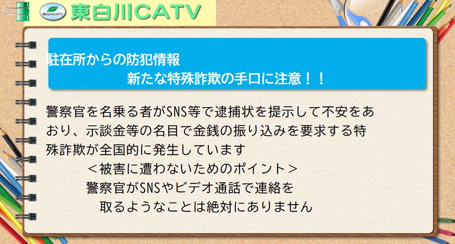 駐在所からの防犯情報/新たな特殊詐欺の手口に注意!!警察官を名乗る者がSNS等で逮捕状を提示して不安をあおり、示談金等の名目で金銭の振り込みを要求する特殊詐欺が全国的に発生しています＜被害に遭わないためのポイント＞警察官がSNSやビデオ通話で連絡を取るようなことは絶対にありません。