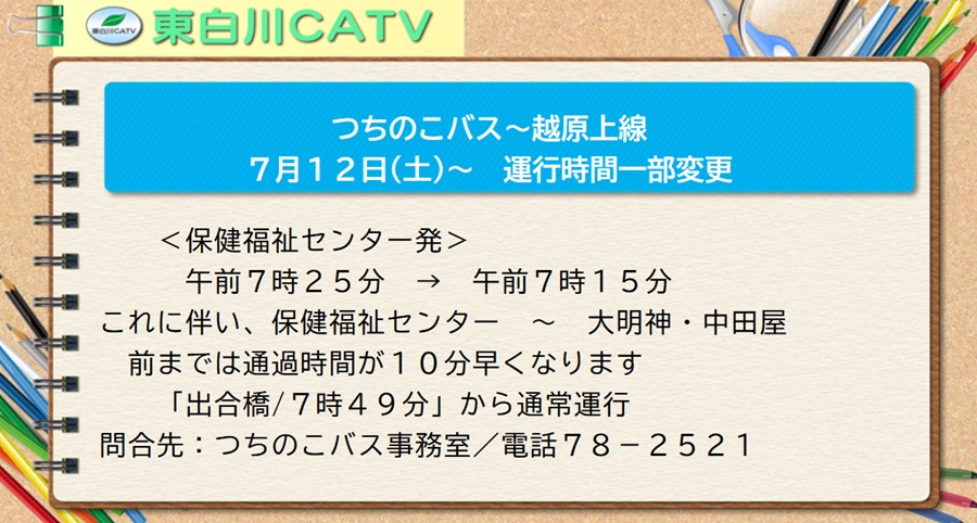 7月12日から、つちのこバスのオッパラカミセンの運行時間を、＜保健福祉センター発＞午前7時25分から午前7時15分に変更します。これに伴い、保健福祉センター～大明神・中田屋前までは通過時間が10分早くなります。「出合橋/7時49分」から通常運行です。御注意ください。