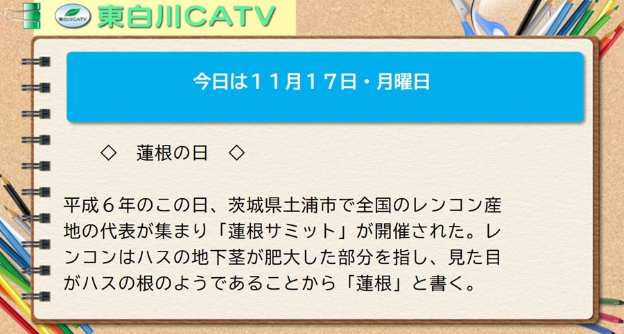 今日は11月17日・月曜日◇蓮根の日◇平成6年のこの日、茨城県土浦市で全国のレンコン産地の代表が集まり「蓮根サミット」が開催された。レンコンはハスの地下茎が肥大した部分を指し、見た目がハスの根のようであることから「蓮根」と書く。