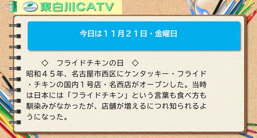 今日は11月21日・金曜日◇フライドチキンの日◇昭和45年、名古屋市西区にケンタッキー・フライド・チキンの国内1号店・名西店がオープンした。当時は日本には「フライドチキン」という言葉も食べ方も馴染みがなかったが、店舗が増えるにつれ知られるようになった。