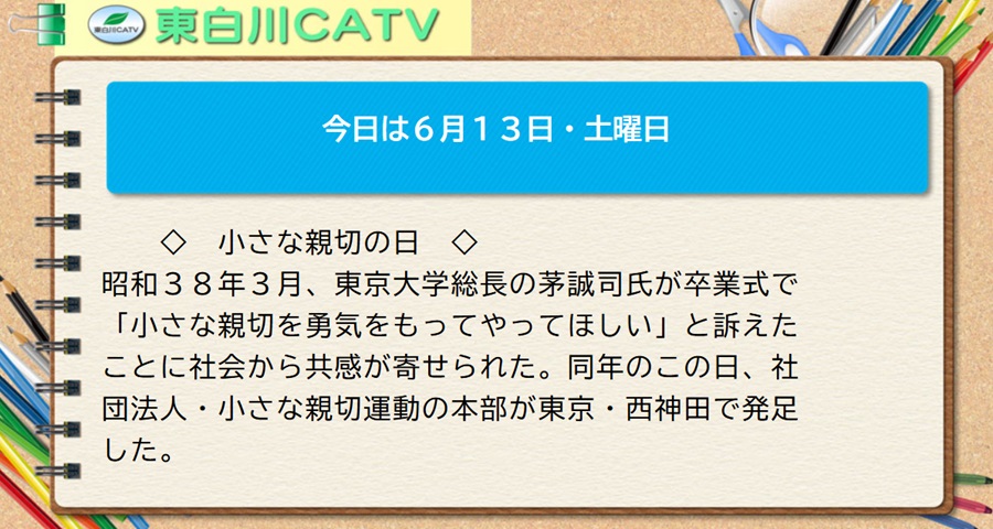 今日は6月13日・土曜日◇小さな親切の日◇昭和38年3月、東京大学総長の茅誠司(かや せいじ)氏が卒業式で「小さな親切を勇気をもってやってほしい」と訴えたことに社会から共感が寄せられた。同年のこの日、社団法人・小さな親切運動の本部が東京・西神田で発足した。