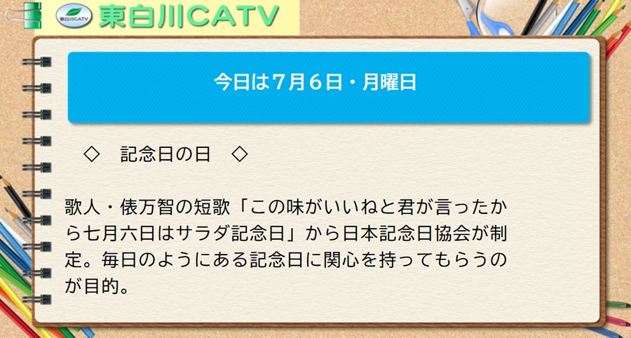 今日は7月6日・月曜日◇記念日の日◇歌人・俵万智の短歌「この味がいいねと君が言ったから七月六日はサラダ記念日」から日本記念日協会が制定。毎日のようにある記念日に関心を持ってもらうのが目的。