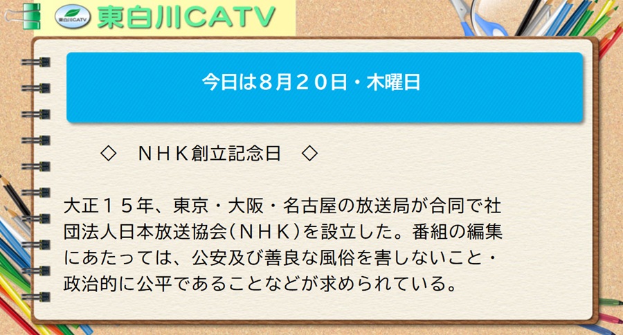 今日は8月20日・木曜日◇NHK創立記念日◇大正15年、東京・大阪・名古屋の放送局が合同で社団法人日本放送協会(NHK)を設立した。番組の編集にあたっては、公安及び善良な風俗を害しないこと・政治的に公平であることなどが求められている。
